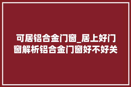 可居铝合金门窗_居上好门窗解析铝合金门窗好不好关键看这四点
