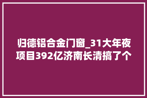 归德铝合金门窗_31大年夜项目392亿济南长清搞了个大年夜工作