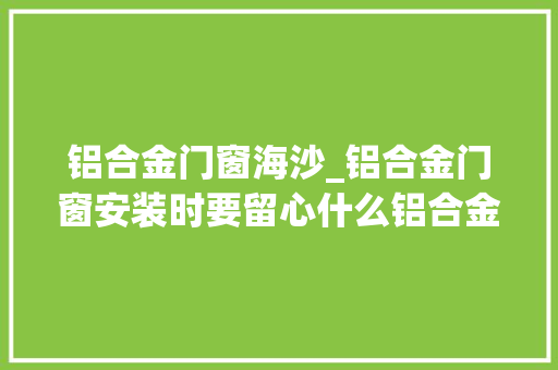 铝合金门窗海沙_铝合金门窗安装时要留心什么铝合金门窗制作工艺有哪些