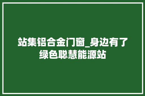 站集铝合金门窗_身边有了绿色聪慧能源站