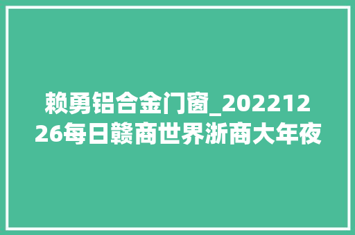 赖勇铝合金门窗_20221226每日赣商世界浙商大年夜会集体生日会广东徐氏食物