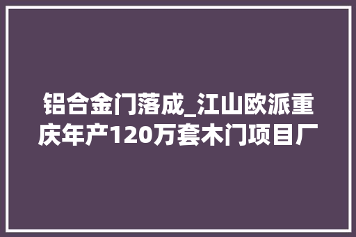 铝合金门落成_江山欧派重庆年产120万套木门项目厂房培植落成