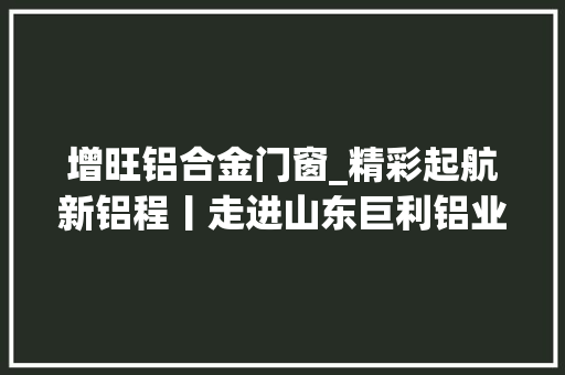 增旺铝合金门窗_精彩起航新铝程丨走进山东巨利铝业有限公司