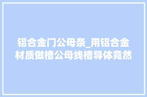 铝合金门公母条_用铝合金材质做槽公母线槽导体竟然有这么多好处