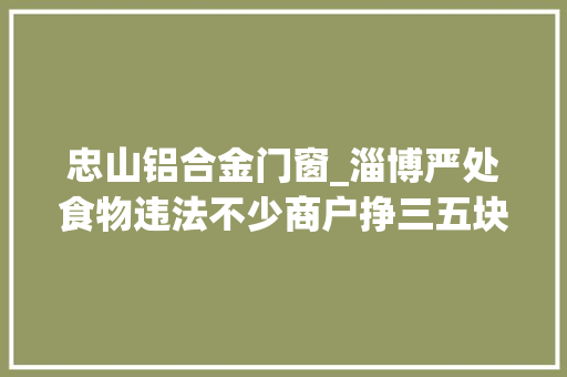 忠山铝合金门窗_淄博严处食物违法不少商户挣三五块被罚上万元