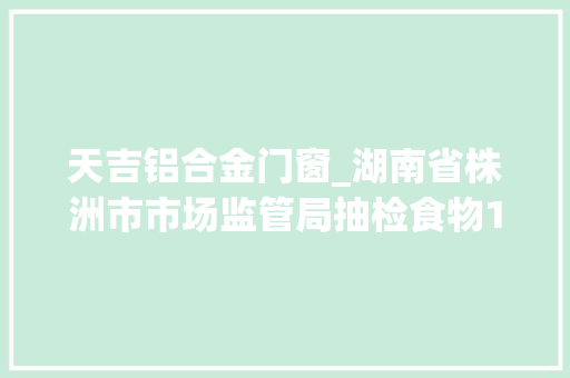 天吉铝合金门窗_湖南省株洲市市场监管局抽检食物128批次3批次不合格