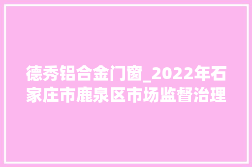 德秀铝合金门窗_2022年石家庄市鹿泉区市场监督治理局流利环节食物安然监督抽检公示三