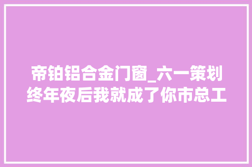 帝铂铝合金门窗_六一策划终年夜后我就成了你市总工会组织小学生体验一线劳模工作现场