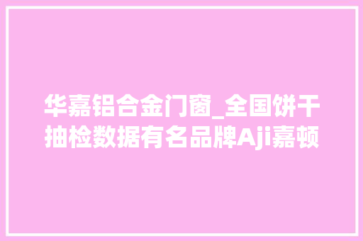华嘉铝合金门窗_全国饼干抽检数据有名品牌Aji嘉顿思朗伊威嘉士利曾上不合格榜