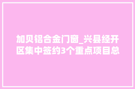 加贝铝合金门窗_兴县经开区集中签约3个重点项目总投资额超10亿元
