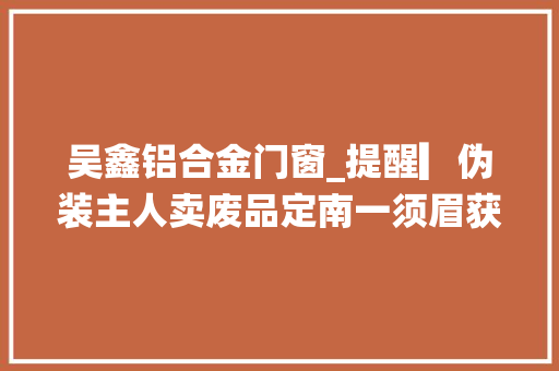 吴鑫铝合金门窗_提醒▎伪装主人卖废品定南一须眉获刑六个月罚二千元