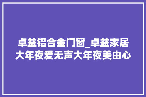 卓益铝合金门窗_卓益家居大年夜爱无声大年夜美由心致敬每一位伟大的母亲
