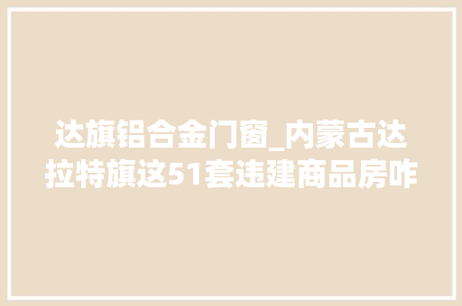 达旗铝合金门窗_内蒙古达拉特旗这51套违建商品房咋还不拆