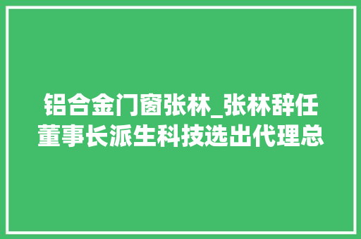 铝合金门窗张林_张林辞任董事长派生科技选出代理总经理