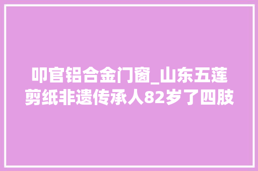 叩官铝合金门窗_山东五莲剪纸非遗传承人82岁了四肢举措不灵巧却能剪出精致的剪纸