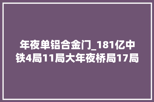 年夜单铝合金门_181亿中铁4局11局大年夜桥局17局中交二航局中标公路大年夜单