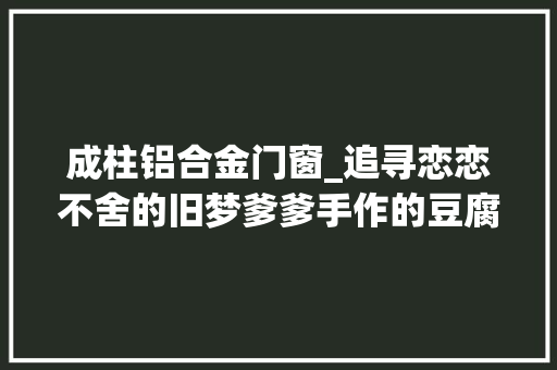 成柱铝合金门窗_追寻恋恋不舍的旧梦爹爹手作的豆腐脑我才不管是甜照样咸