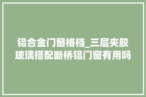 铝合金门窗格档_三层夹胶玻璃搭配断桥铝门窗有用吗小编建议你这样选