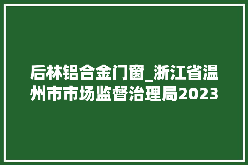 后林铝合金门窗_浙江省温州市市场监督治理局2023年第二十期食物监督抽检情况的通知布告