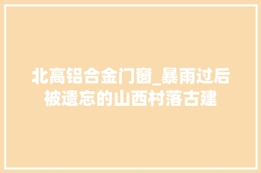 北高铝合金门窗_暴雨过后被遗忘的山西村落古建