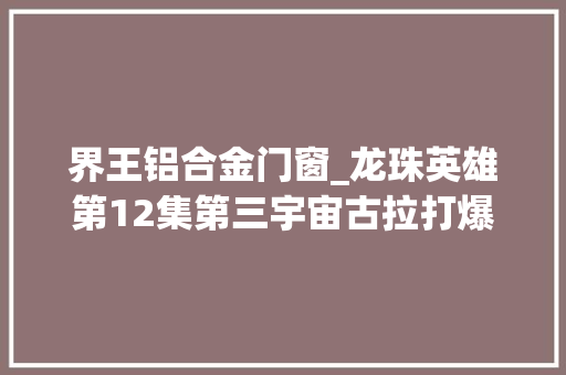 界王铝合金门窗_龙珠英雄第12集第三宇宙古拉打爆堪巴和拉古丝赫兹变身超神