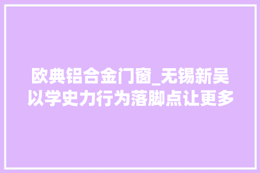 欧典铝合金门窗_无锡新吴以学史力行为落脚点让更多居平易近住得好