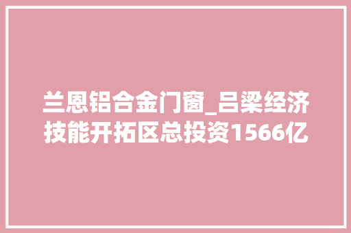 兰恩铝合金门窗_吕梁经济技能开拓区总投资1566亿元的26个项目集中签约
