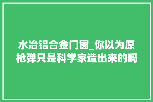水冶铝合金门窗_你以为原枪弹只是科学家造出来的吗别忘了还有他们