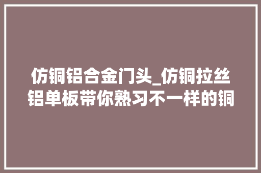 仿铜铝合金门头_仿铜拉丝铝单板带你熟习不一样的铜制品