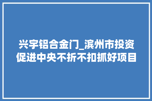 兴宇铝合金门_滨州市投资促进中央不折不扣抓好项目签约落地推动更多更大年夜更强更优项目落地投产