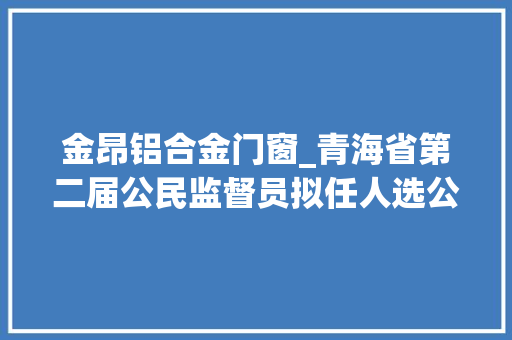 金昂铝合金门窗_青海省第二届公民监督员拟任人选公示