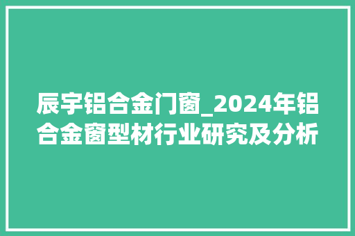辰宇铝合金门窗_2024年铝合金窗型材行业研究及分析申报 防火门