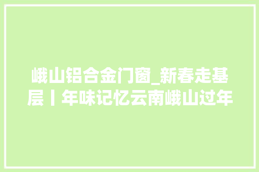 峨山铝合金门窗_新春走基层丨年味记忆云南峨山过年的味道