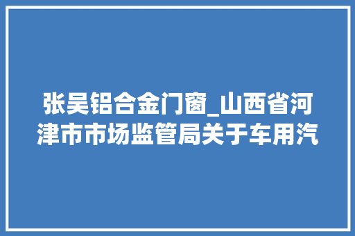 张吴铝合金门窗_山西省河津市市场监管局关于车用汽柴油车用尿素产品质量监督抽查结果的传递