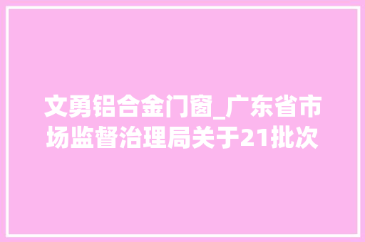 文勇铝合金门窗_广东省市场监督治理局关于21批次食物不合格情况的通知布告2024年第11期