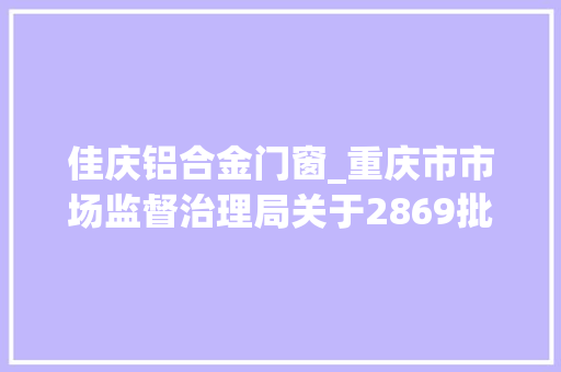 佳庆铝合金门窗_重庆市市场监督治理局关于2869批次食物安然抽检情况的通知布告2023年第42号