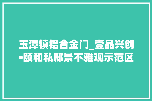 玉潭镇铝合金门_壹品兴创•颐和私邸景不雅观示范区正式开放打造大年夜兴新城宜居样板