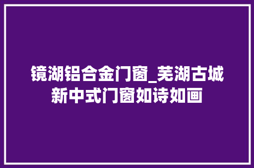 镜湖铝合金门窗_芜湖古城新中式门窗如诗如画