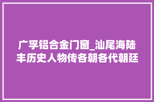 广孚铝合金门窗_汕尾海陆丰历史人物传各朝各代朝廷文武官员合集史记篇