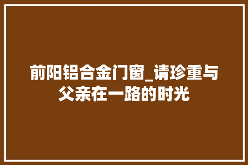前阳铝合金门窗_请珍重与父亲在一路的时光