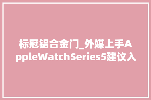 标冠铝合金门_外媒上手AppleWatchSeries5建议入手更耐用的钛金版本