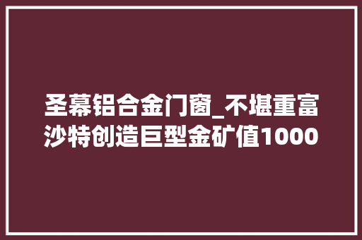 圣幕铝合金门窗_不堪重富沙特创造巨型金矿值1000亿这泼天的富贵