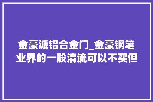 金豪派铝合金门_金豪钢笔业界的一股清流可以不买但弗成不知。