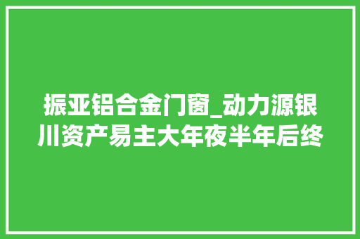 振亚铝合金门窗_动力源银川资产易主大年夜半年后终落地宁夏企业接盘