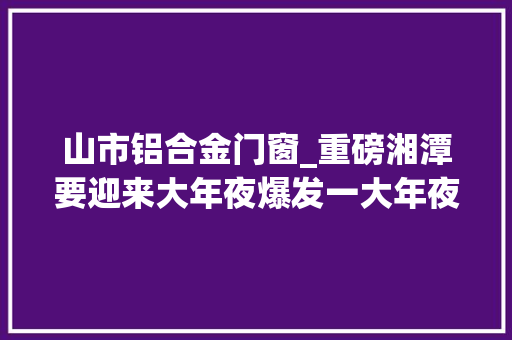 山市铝合金门窗_重磅湘潭要迎来大年夜爆发一大年夜批重大年夜项目公布