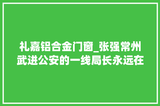 礼嘉铝合金门窗_张强常州武进公安的一线局长永远在路上