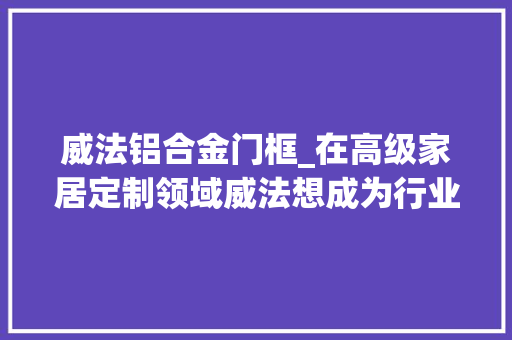 威法铝合金门框_在高级家居定制领域威法想成为行业第一股