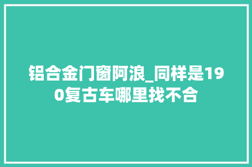 铝合金门窗阿浪_同样是190复古车哪里找不合