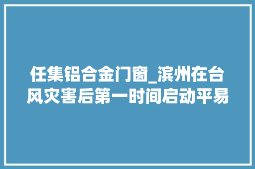任集铝合金门窗_滨州在台风灾害后第一时间启动平易近生灾害救助综合保险赔偿