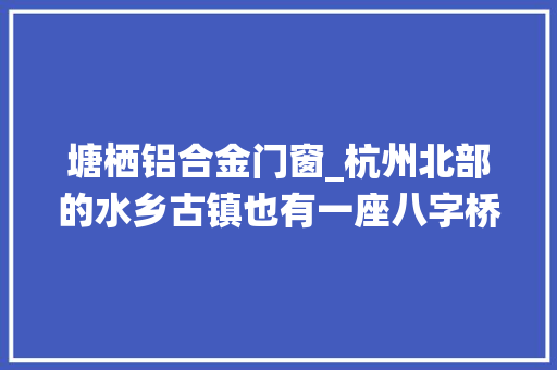 塘栖铝合金门窗_杭州北部的水乡古镇也有一座八字桥立时要提升改造了